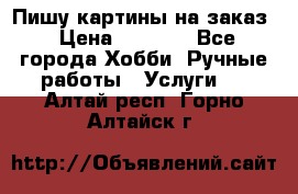 Пишу картины на заказ › Цена ­ 6 000 - Все города Хобби. Ручные работы » Услуги   . Алтай респ.,Горно-Алтайск г.